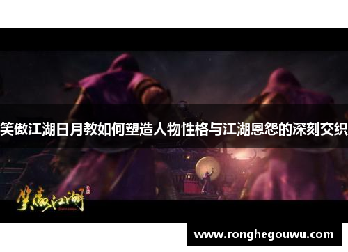 笑傲江湖日月教如何塑造人物性格与江湖恩怨的深刻交织